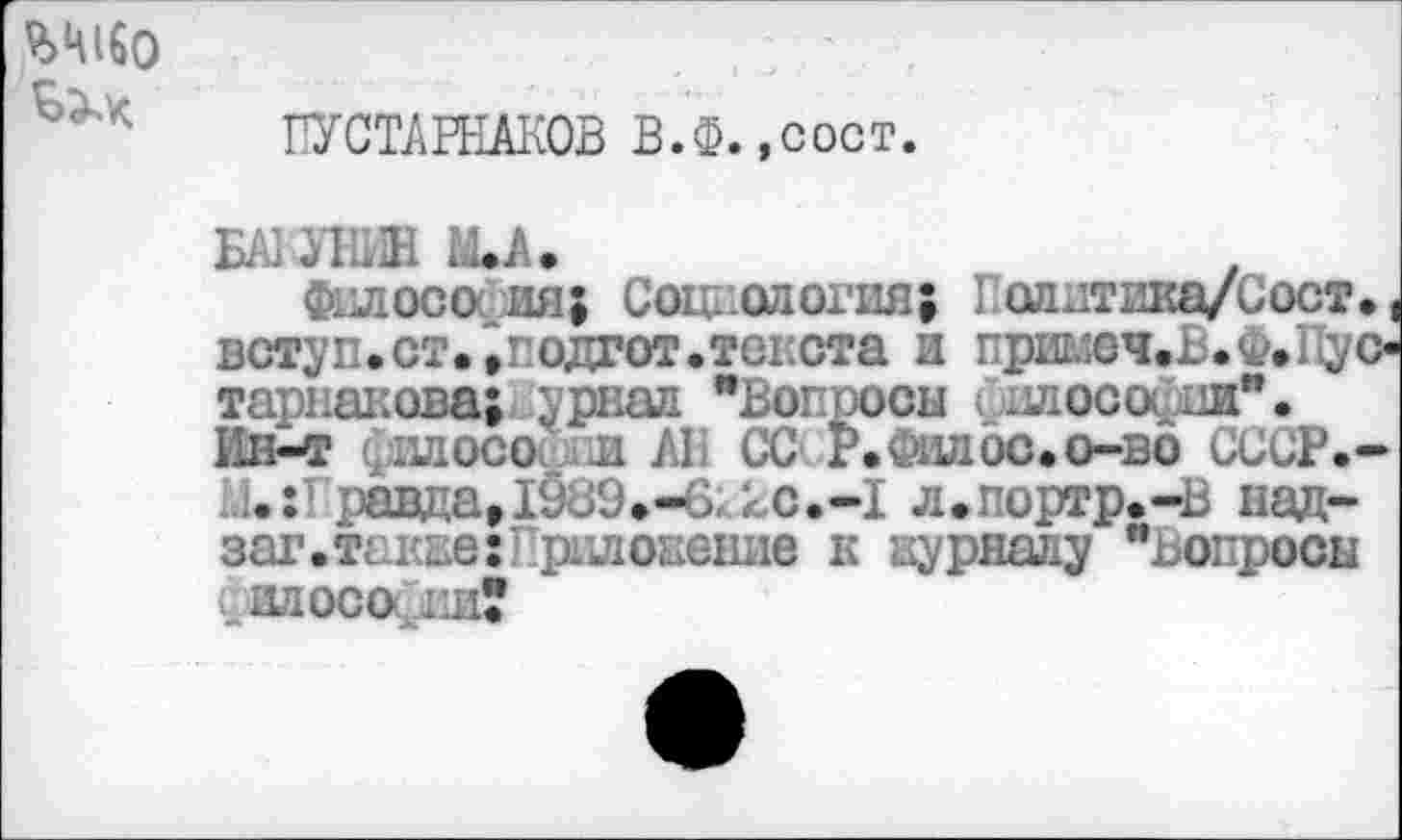 ﻿ГУСТАРНАКОВ В.Ф.,сост
БАЗ-УНИН МЛ.
фплосо ия; Сое. ологня; 1 оллтика/Сост. ( вступ.ст.^ одгот.текста и примеч.Ь.Ф.1[ус-тарнакова; ;рпал *Вм -иен илосо .и”. Ип-т (хцдосо л А1 СС Р.Фшюс.о-во СССР.-и:Гравда,1989.-6, кс.-Х л.портр.-в над-заг.также:Приложение к журналу "Вопроси ГИДОСО 1.И?